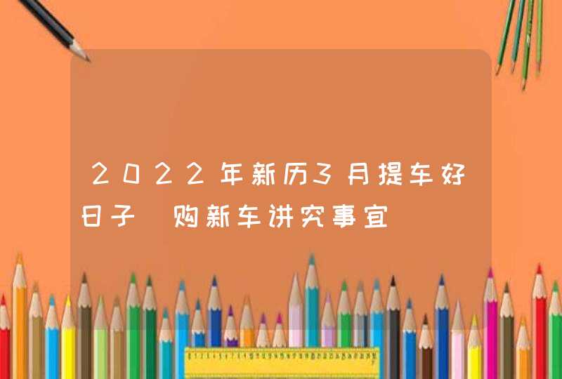 2022年新历3月提车好日子 购新车讲究事宜